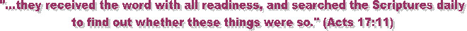 "...they received the word with all readiness, and searched the Scriptures daily
to find out whether these things were so." (Acts 17:11)